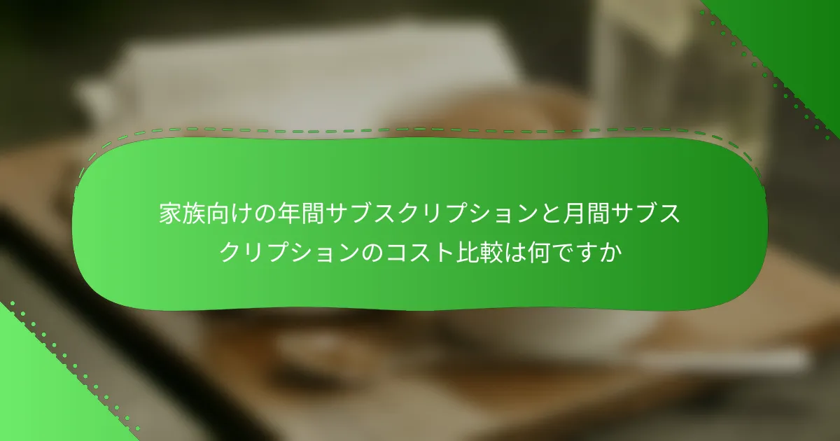 家族向けの年間サブスクリプションと月間サブスクリプションのコスト比較は何ですか